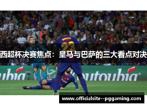 西超杯决赛焦点：皇马与巴萨的三大看点对决
