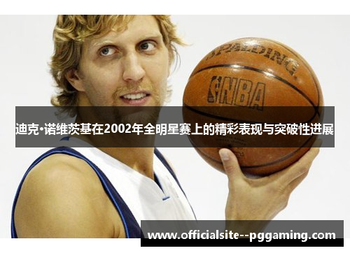迪克·诺维茨基在2002年全明星赛上的精彩表现与突破性进展 迪克·诺维茨基在2002年全明星赛上的精彩表现与突破性进展