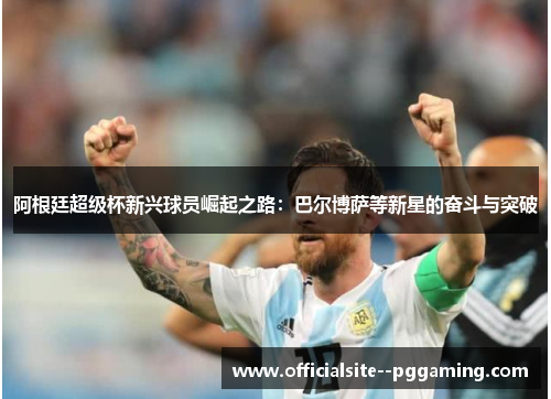 阿根廷超级杯新兴球员崛起之路:巴尔博萨等新星的奋斗与突破 阿根廷超级杯新兴球员崛起之路:巴尔博萨等新星的奋斗与突破