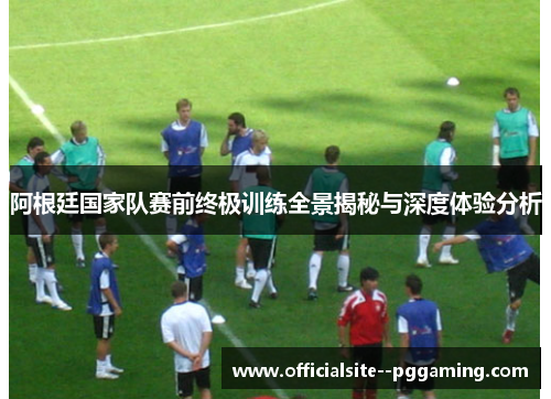 阿根廷国家队赛前终极训练全景揭秘与深度体验分析 阿根廷国家队赛前终极训练全景揭秘与深度体验分析