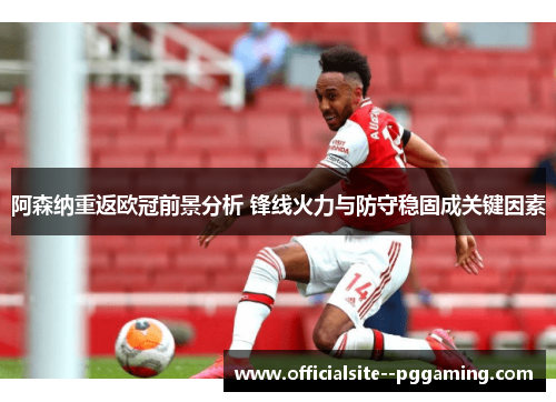 阿森纳重返欧冠前景分析 锋线火力与防守稳固成关键因素