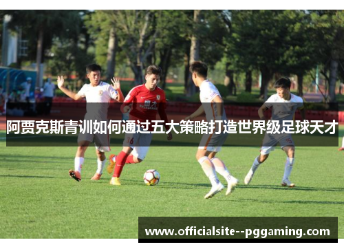 阿贾克斯青训如何通过五大策略打造世界级足球天才