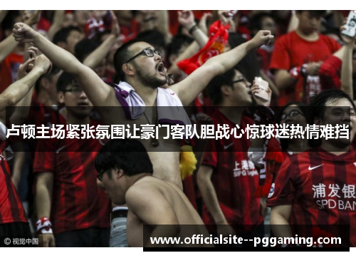 卢顿主场紧张氛围让豪门客队胆战心惊球迷热情难挡