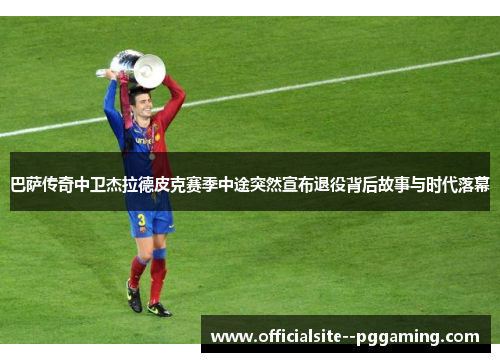 巴萨传奇中卫杰拉德皮克赛季中途突然宣布退役背后故事与时代落幕 巴萨传奇中卫杰拉德皮克赛季中途突然宣布退役背后故事与时代落幕