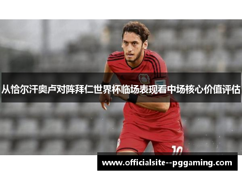 从恰尔汗奥卢对阵拜仁世界杯临场表现看中场核心价值评估