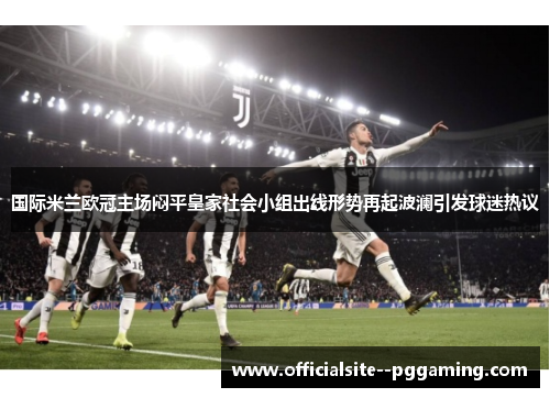 国际米兰欧冠主场闷平皇家社会小组出线形势再起波澜引发球迷热议 国际米兰欧冠主场闷平皇家社会小组出线形势再起波澜引发球迷热议