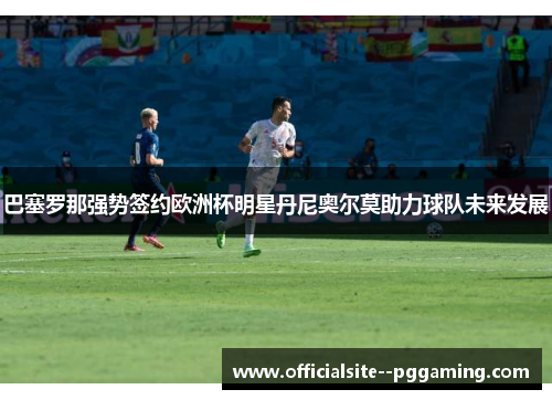 巴塞罗那强势签约欧洲杯明星丹尼奥尔莫助力球队未来发展