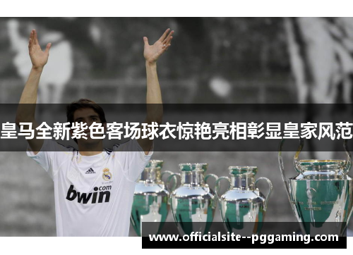 皇马全新紫色客场球衣惊艳亮相彰显皇家风范