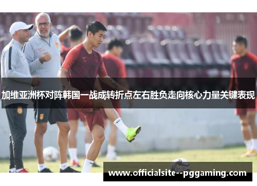 加维亚洲杯对阵韩国一战成转折点左右胜负走向核心力量关键表现