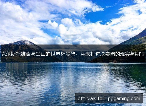 克尔斯托维奇与黑山的世界杯梦想：从未打进决赛圈的现实与期待